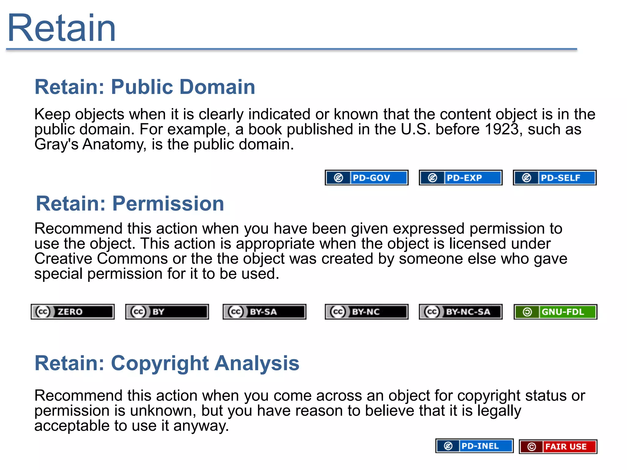 Retain
 Retain: Public Domain
 Keep objects when it is clearly indicated or known that the content object is in the
 public domain. For example, a book published in the U.S. before 1923, such as
 Gray's Anatomy, is the public domain.


 Retain: Permission
 Recommend this action when you have been given expressed permission to
 use the object. This action is appropriate when the object is licensed under
 Creative Commons or the the object was created by someone else who gave
 special permission for it to be used.




 Retain: Copyright Analysis
 Recommend this action when you come across an object for copyright status or
 permission is unknown, but you have reason to believe that it is legally
 acceptable to use it anyway.
 