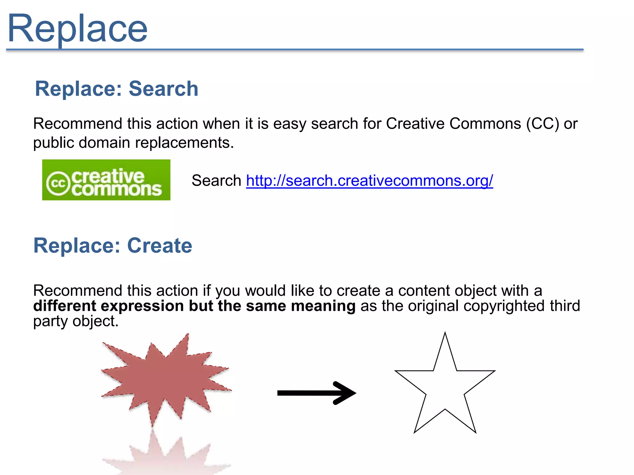 Replace
 Replace: Search
 Recommend this action when it is easy search for Creative Commons (CC) or
 public domain replacements.

                      Search http://search.creativecommons.org/



 Replace: Create

 Recommend this action if you would like to create a content object with a
 different expression but the same meaning as the original copyrighted third
 party object.
 