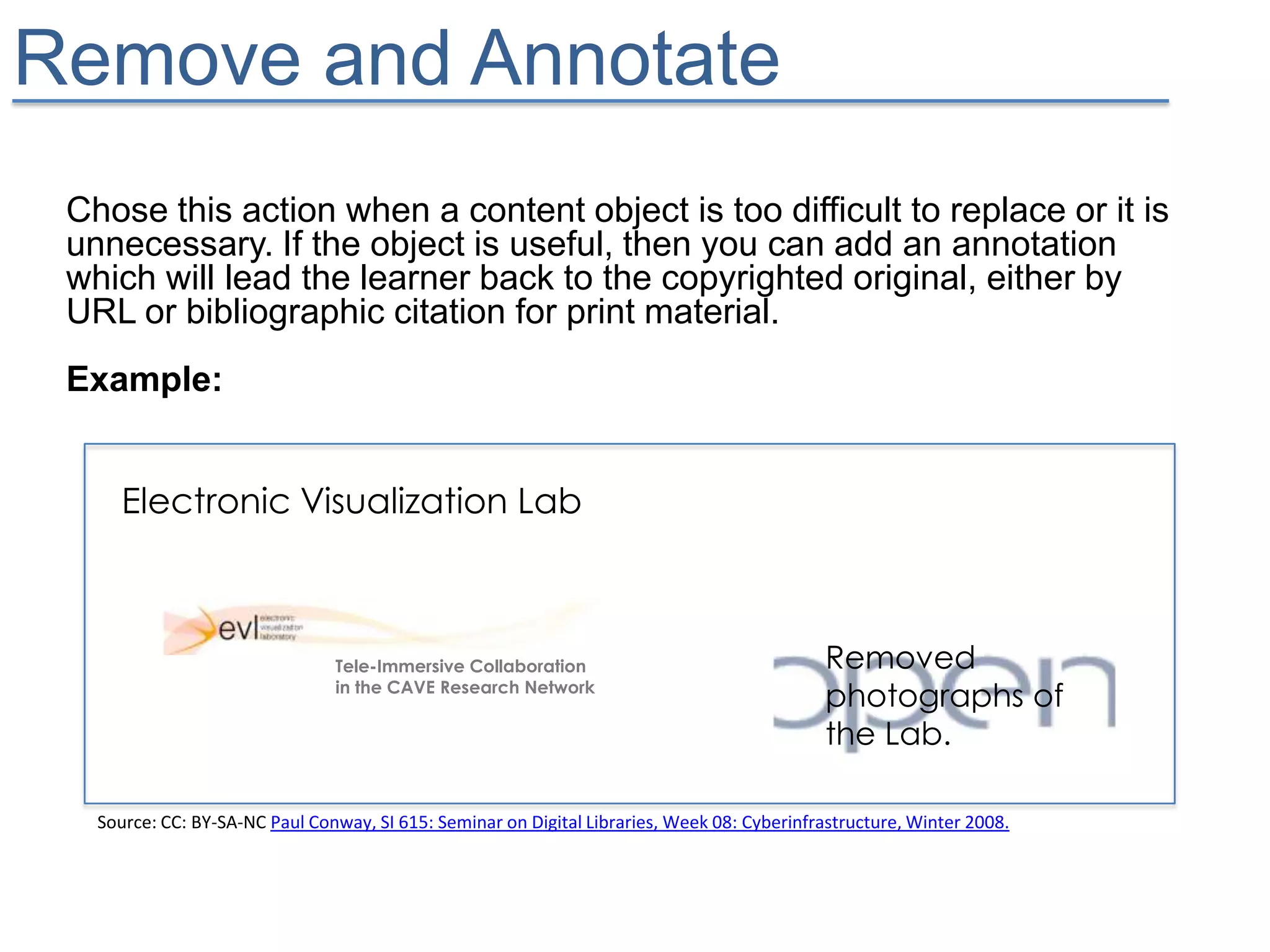 Remove and Annotate
 Chose this action when a content object is too difficult to replace or it is
 unnecessary. If the object is useful, then you can add an annotation
 which will lead the learner back to the copyrighted original, either by
 URL or bibliographic citation for print material.
 Example:


      Electronic Visualization Lab



                                Tele-Immersive Collaboration                                 Removed
                                in the CAVE Research Network
                                                                                             photographs of
                                                                                             the Lab.

   Source: CC: BY-SA-NC Paul Conway, SI 615: Seminar on Digital Libraries, Week 08: Cyberinfrastructure, Winter 2008.
 
