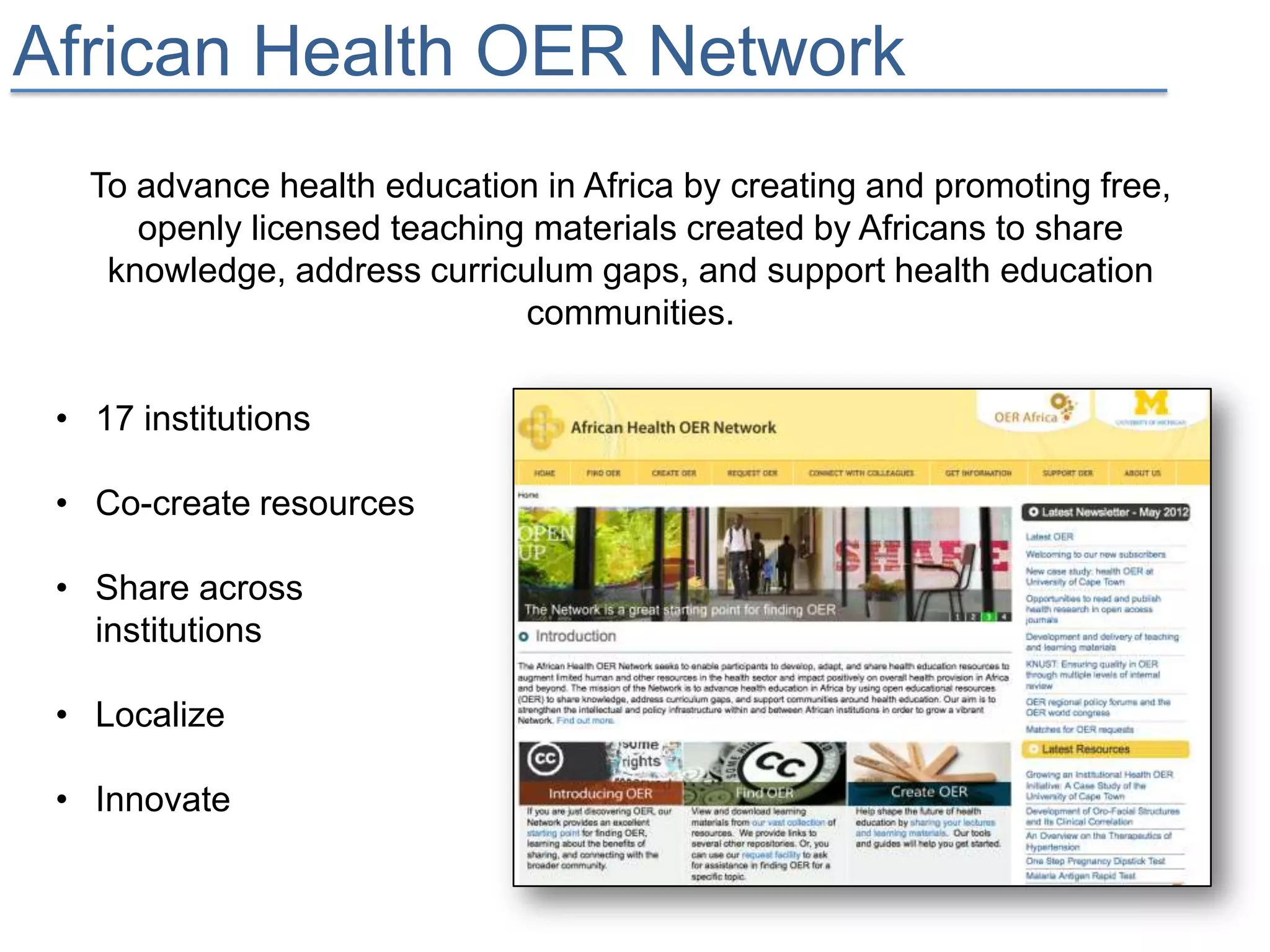 African Health OER Network
   To advance health education in Africa by creating and promoting free,
      openly licensed teaching materials created by Africans to share
    knowledge, address curriculum gaps, and support health education
                              communities.

 • 17 institutions

 • Co-create resources

 • Share across
   institutions

 • Localize

 • Innovate
 