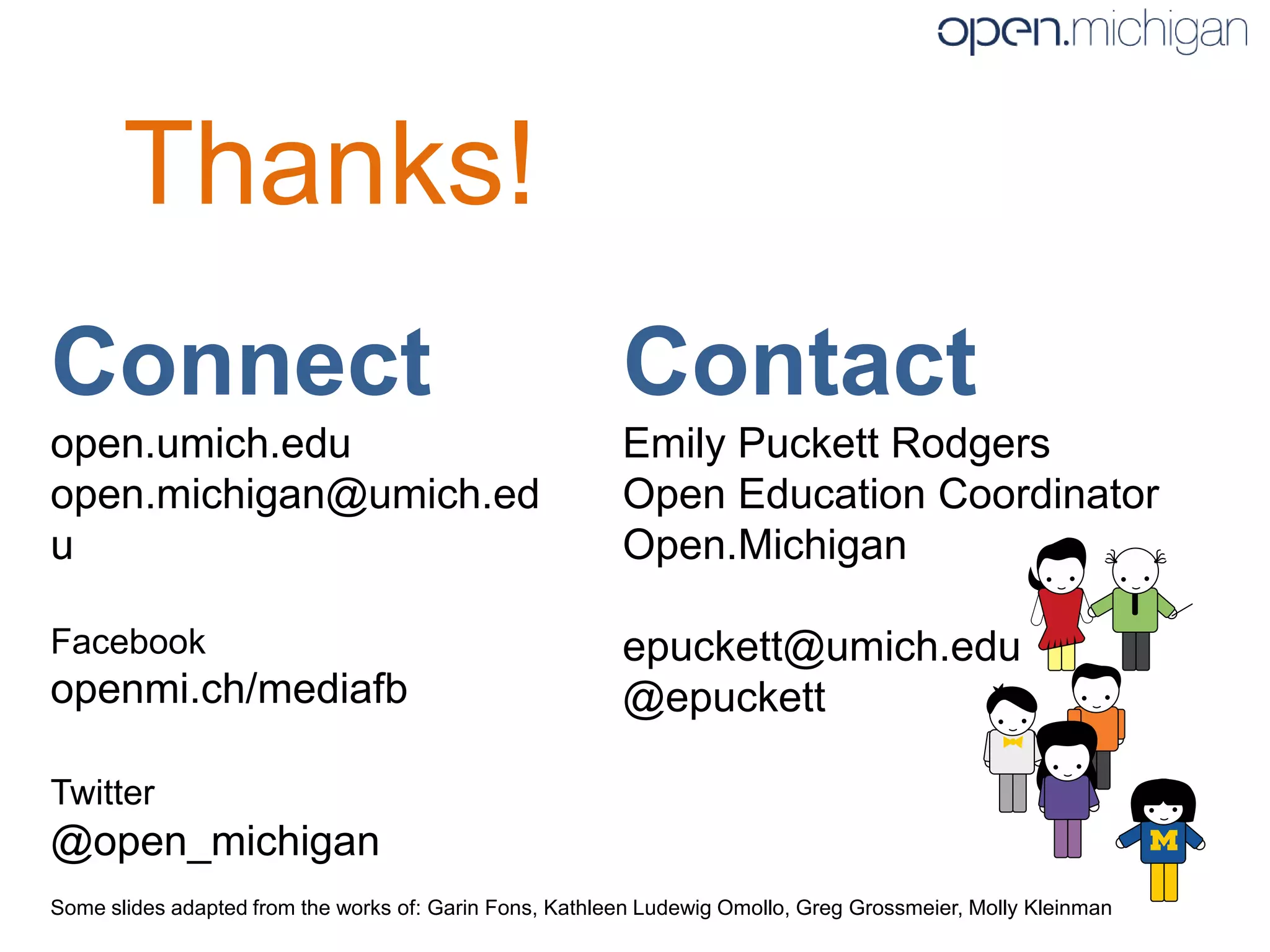Thanks!
Connect                                                  Contact
open.umich.edu                                           Emily Puckett Rodgers
open.michigan@umich.ed                                   Open Education Coordinator
u                                                        Open.Michigan

Facebook                                                 epuckett@umich.edu
openmi.ch/mediafb                                        @epuckett

Twitter
@open_michigan
Some slides adapted from the works of: Garin Fons, Kathleen Ludewig Omollo, Greg Grossmeier, Molly Kleinman
 