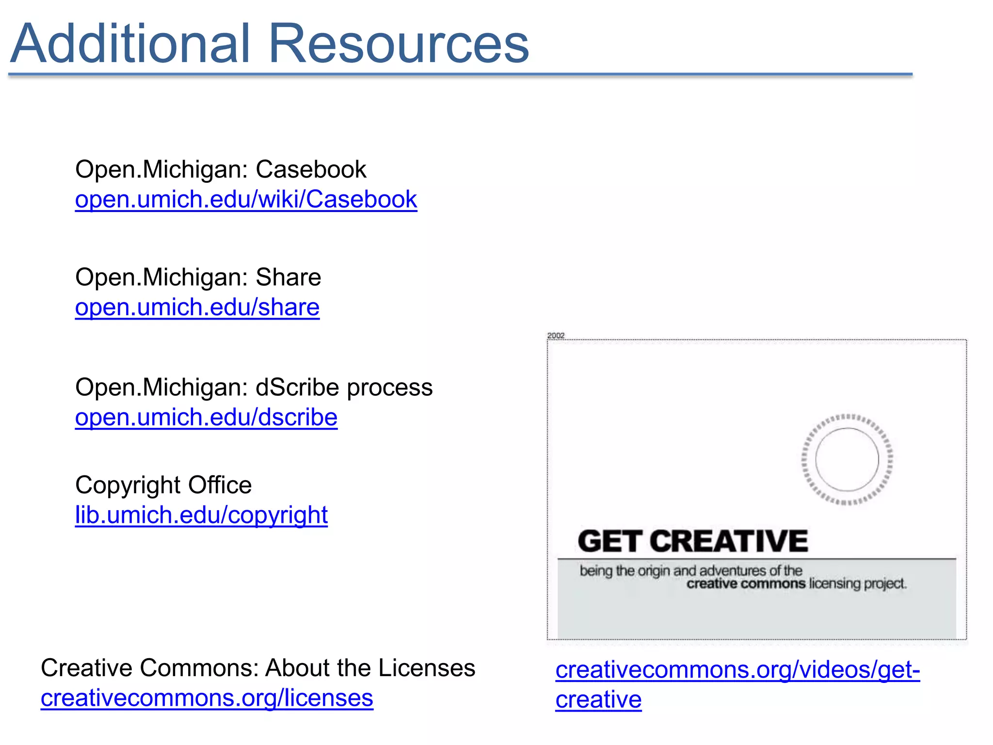 Additional Resources

   Open.Michigan: Casebook
   open.umich.edu/wiki/Casebook


   Open.Michigan: Share
   open.umich.edu/share


   Open.Michigan: dScribe process
   open.umich.edu/dscribe

   Copyright Office
   lib.umich.edu/copyright




 Creative Commons: About the Licenses   creativecommons.org/videos/get-
 creativecommons.org/licenses           creative
 