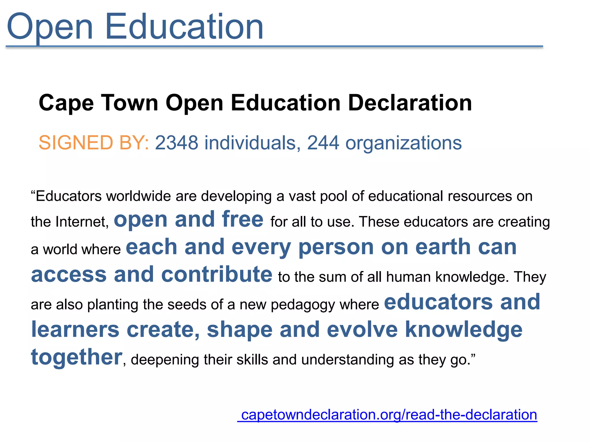 Open Education
  Cape Town Open Education Declaration
  SIGNED BY: 2348 individuals, 244 organizations

 “Educators worldwide are developing a vast pool of educational resources on
 the Internet, open     and free for all to use. These educators are creating
 a world where each and every person on earth can
 access and contribute to the sum of all human knowledge. They
 are also planting the seeds of a new pedagogy where educators and
 learners create, shape and evolve knowledge
 together, deepening their skills and understanding as they go.”

                                capetowndeclaration.org/read-the-declaration
 