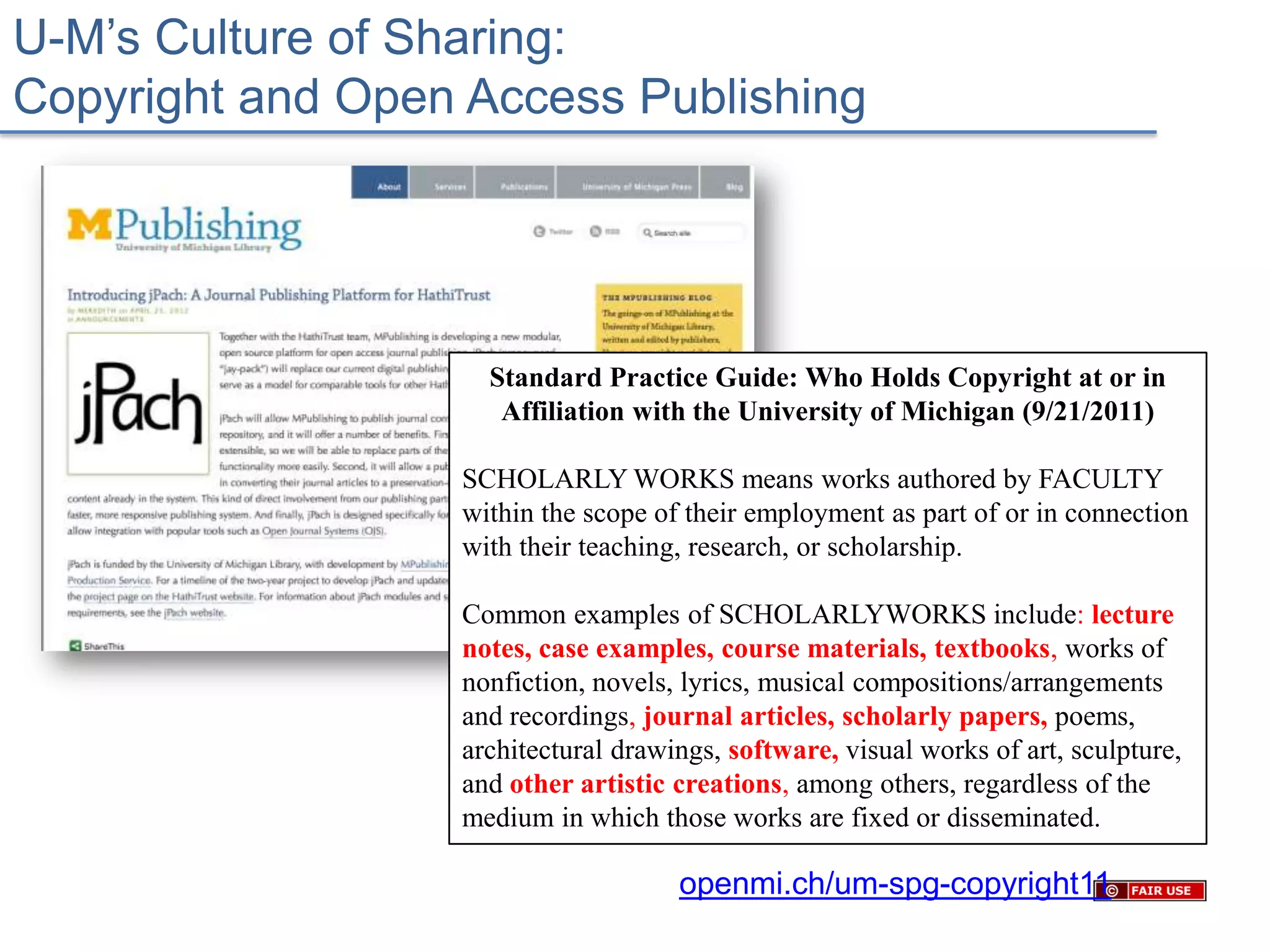 U-M’s Culture of Sharing:
Copyright and Open Access Publishing




                    Standard Practice Guide: Who Holds Copyright at or in
                     Affiliation with the University of Michigan (9/21/2011)

                  SCHOLARLY WORKS means works authored by FACULTY
                  within the scope of their employment as part of or in connection
                  with their teaching, research, or scholarship.

                  Common examples of SCHOLARLYWORKS include: lecture
                  notes, case examples, course materials, textbooks, works of
                  nonfiction, novels, lyrics, musical compositions/arrangements
                  and recordings, journal articles, scholarly papers, poems,
                  architectural drawings, software, visual works of art, sculpture,
                  and other artistic creations, among others, regardless of the
                  medium in which those works are fixed or disseminated.

                                     openmi.ch/um-spg-copyright11
 