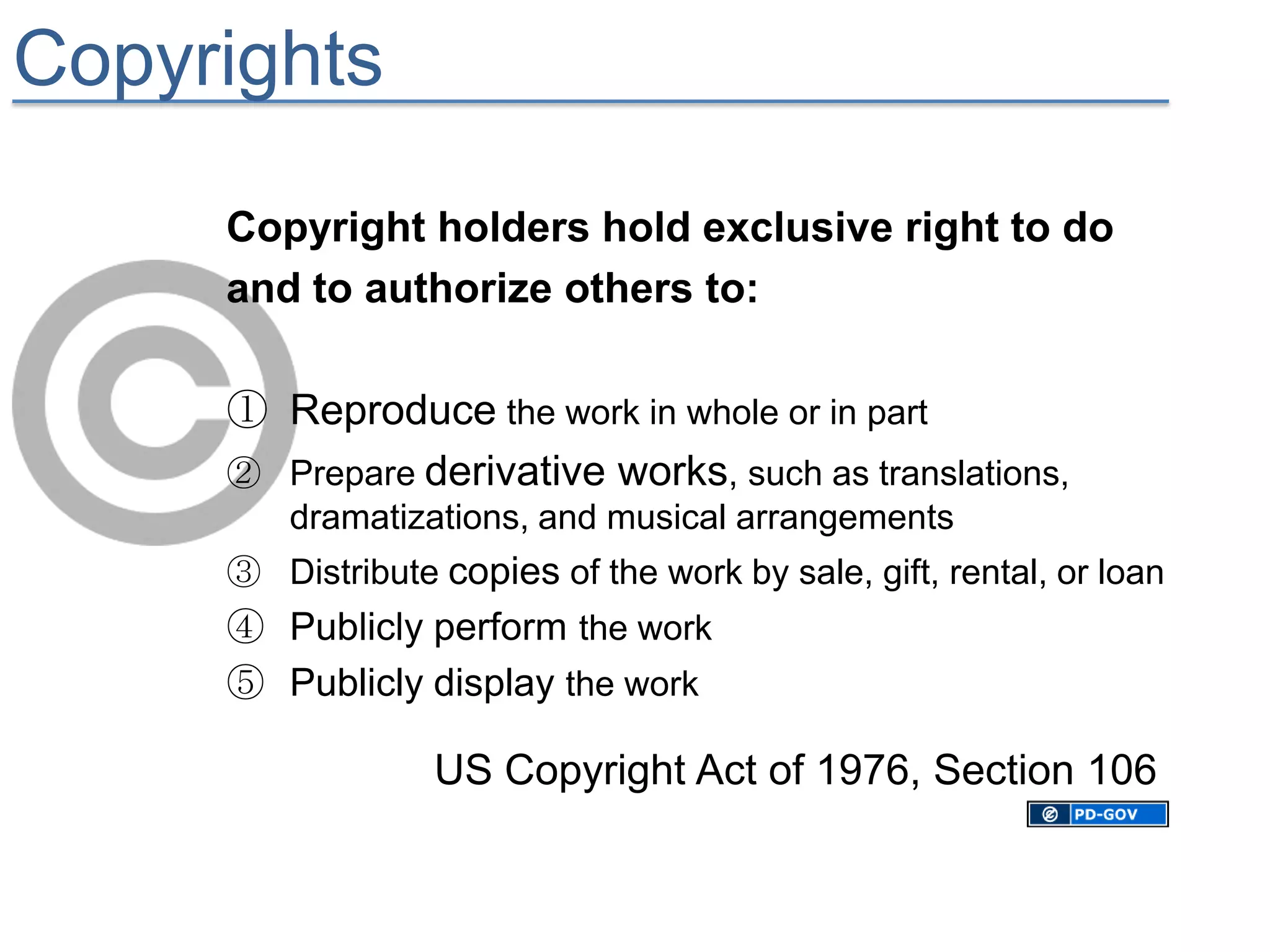 Copyrights

     Copyright holders hold exclusive right to do
     and to authorize others to:

     ① Reproduce the work in whole or in part
     ② Prepare derivative works, such as translations,
         dramatizations, and musical arrangements
     ③ Distribute copies of the work by sale, gift, rental, or loan
     ④ Publicly perform the work
     ⑤ Publicly display the work

                  US Copyright Act of 1976, Section 106
 