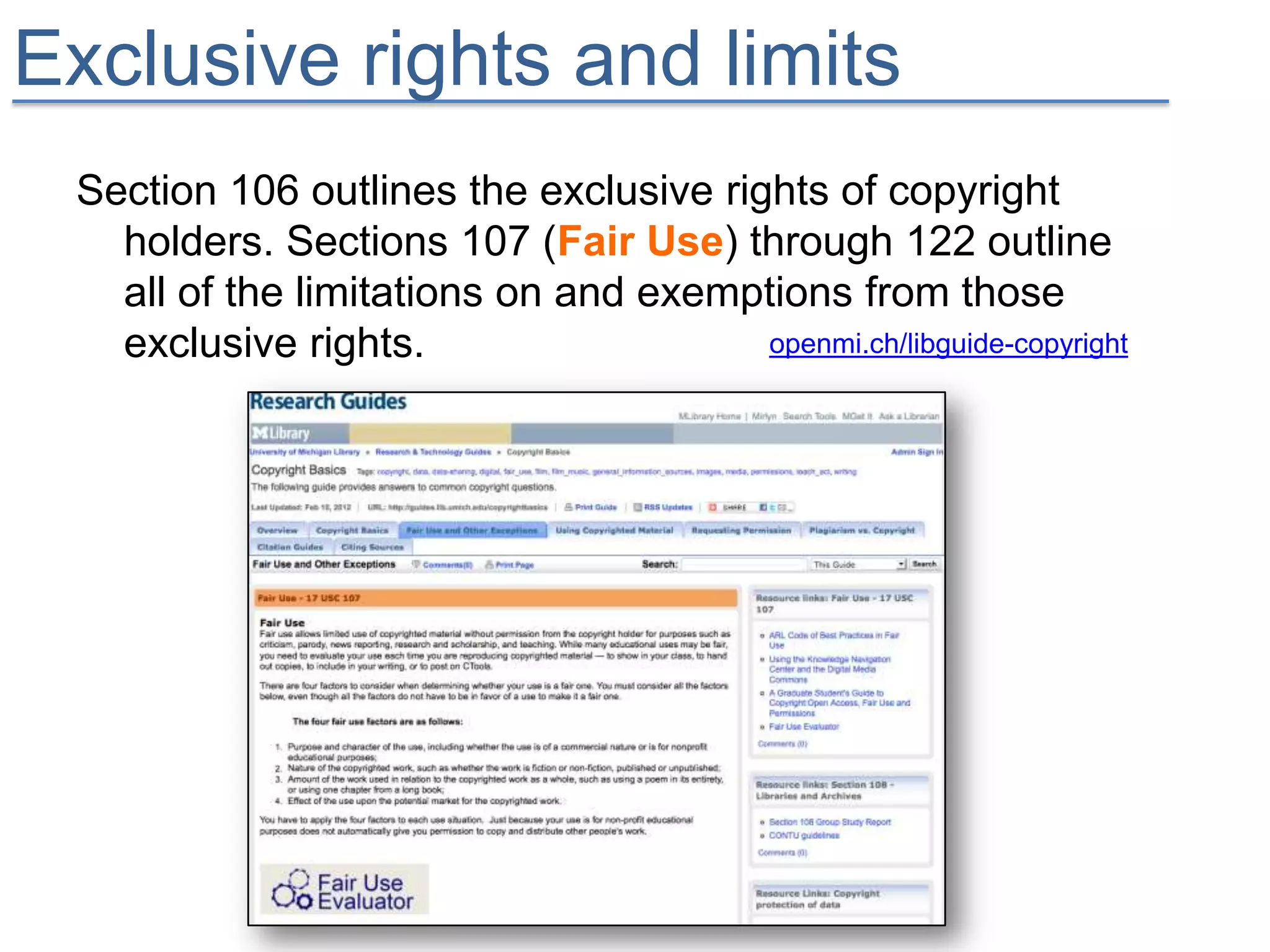 Exclusive rights and limits
 Section 106 outlines the exclusive rights of copyright
   holders. Sections 107 (Fair Use) through 122 outline
   all of the limitations on and exemptions from those
   exclusive rights.                   openmi.ch/libguide-copyright
 