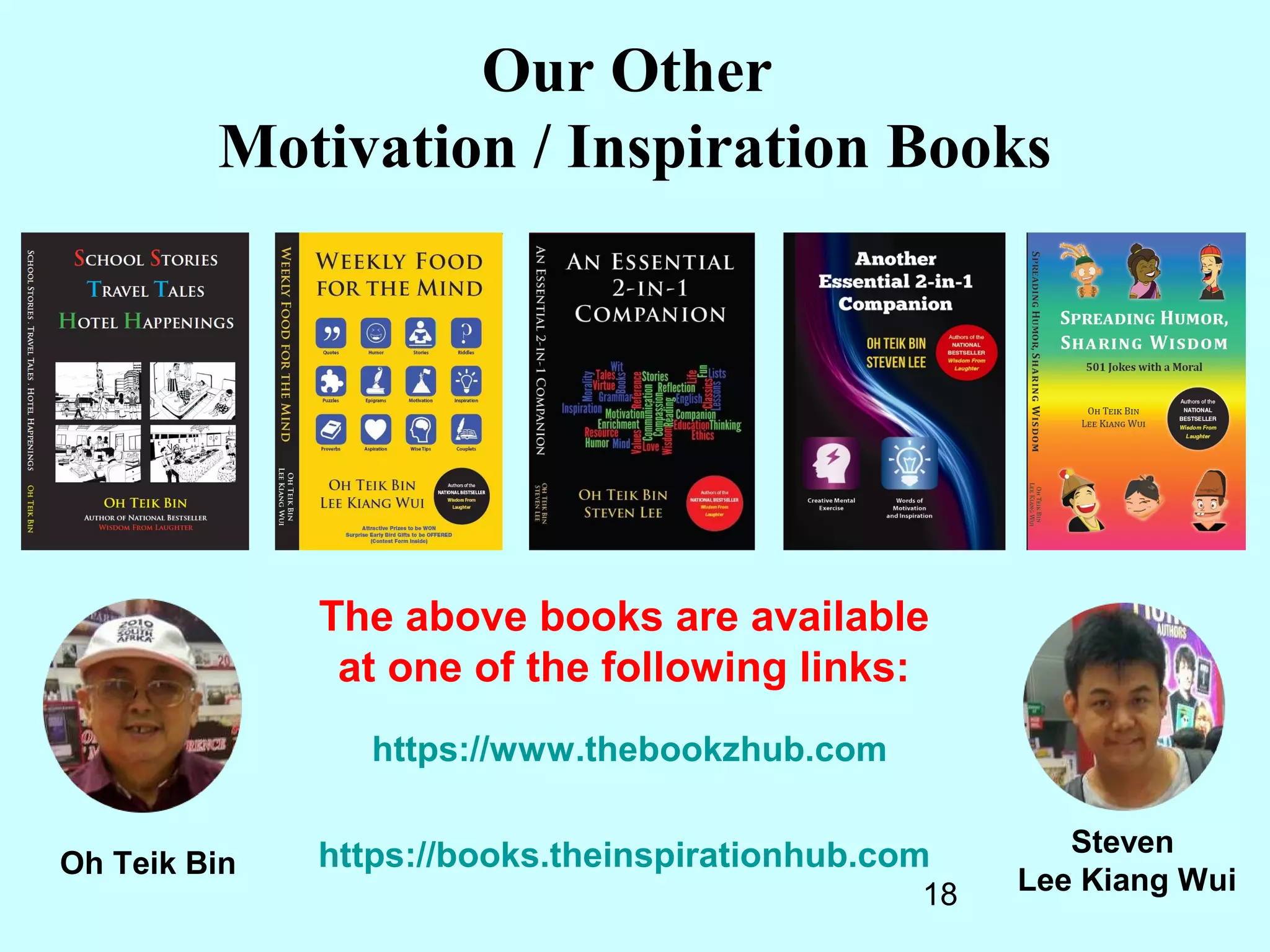 18
Oh Teik Bin
Steven
Lee Kiang Wui
Our Other
Motivation / Inspiration Books
The above books are available
at one of the following links:
https://www.thebookzhub.com
https://books.theinspirationhub.com
 