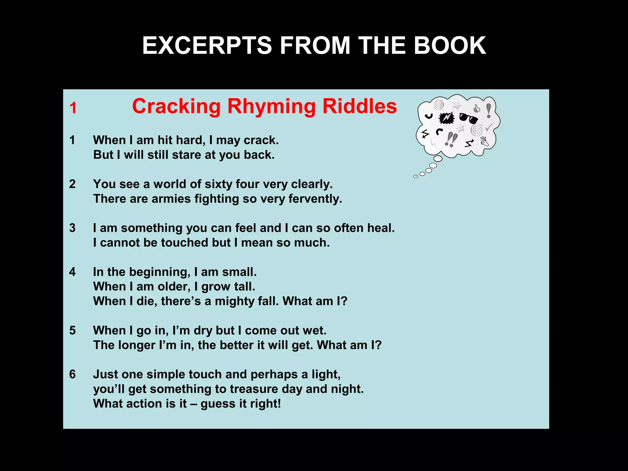 6
Sample Chapter Material
1 Cracking Rhyming Riddles
1 When I am hit hard, I may crack.
But I will still stare at you back.
2 You see a world of sixty four very clearly.
There are armies fighting so very fervently.
3 I am something you can feel and I can so often heal.
I cannot be touched but I mean so much.
4 In the beginning, I am small.
When I am older, I grow tall.
When I die, there’s a mighty fall. What am I?
5 When I go in, I’m dry but I come out wet.
The longer I’m in, the better it will get. What am I?
6 Just one simple touch and perhaps a light,
you’ll get something to treasure day and night.
What action is it – guess it right!
EXCERPTS FROM THE BOOK
 