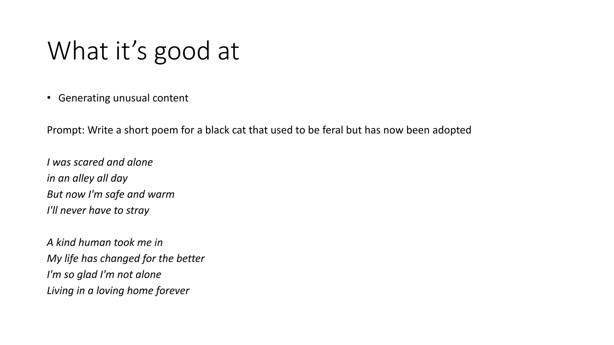 What it’s good at
• Generating unusual content
Prompt: Write a short poem for a black cat that used to be feral but has now been adopted
I was scared and alone
in an alley all day
But now I'm safe and warm
I'll never have to stray
A kind human took me in
My life has changed for the better
I'm so glad I'm not alone
Living in a loving home forever
 