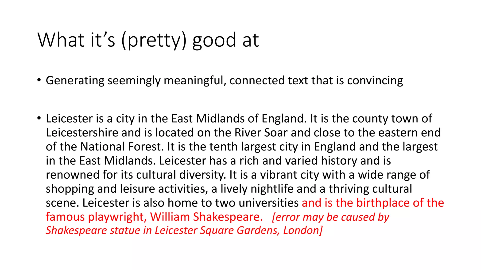What it’s (pretty) good at
• Generating seemingly meaningful, connected text that is convincing
• Leicester is a city in the East Midlands of England. It is the county town of
Leicestershire and is located on the River Soar and close to the eastern end
of the National Forest. It is the tenth largest city in England and the largest
in the East Midlands. Leicester has a rich and varied history and is
renowned for its cultural diversity. It is a vibrant city with a wide range of
shopping and leisure activities, a lively nightlife and a thriving cultural
scene. Leicester is also home to two universities and is the birthplace of the
famous playwright, William Shakespeare. [error may be caused by
Shakespeare statue in Leicester Square Gardens, London]
 