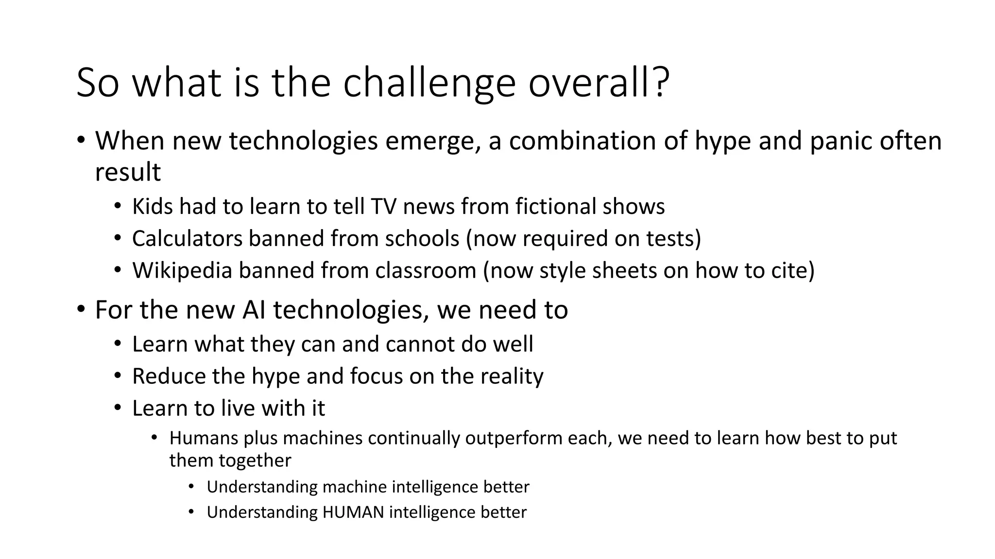 So what is the challenge overall?
• When new technologies emerge, a combination of hype and panic often
result
• Kids had to learn to tell TV news from fictional shows
• Calculators banned from schools (now required on tests)
• Wikipedia banned from classroom (now style sheets on how to cite)
• For the new AI technologies, we need to
• Learn what they can and cannot do well
• Reduce the hype and focus on the reality
• Learn to live with it
• Humans plus machines continually outperform each, we need to learn how best to put
them together
• Understanding machine intelligence better
• Understanding HUMAN intelligence better
 