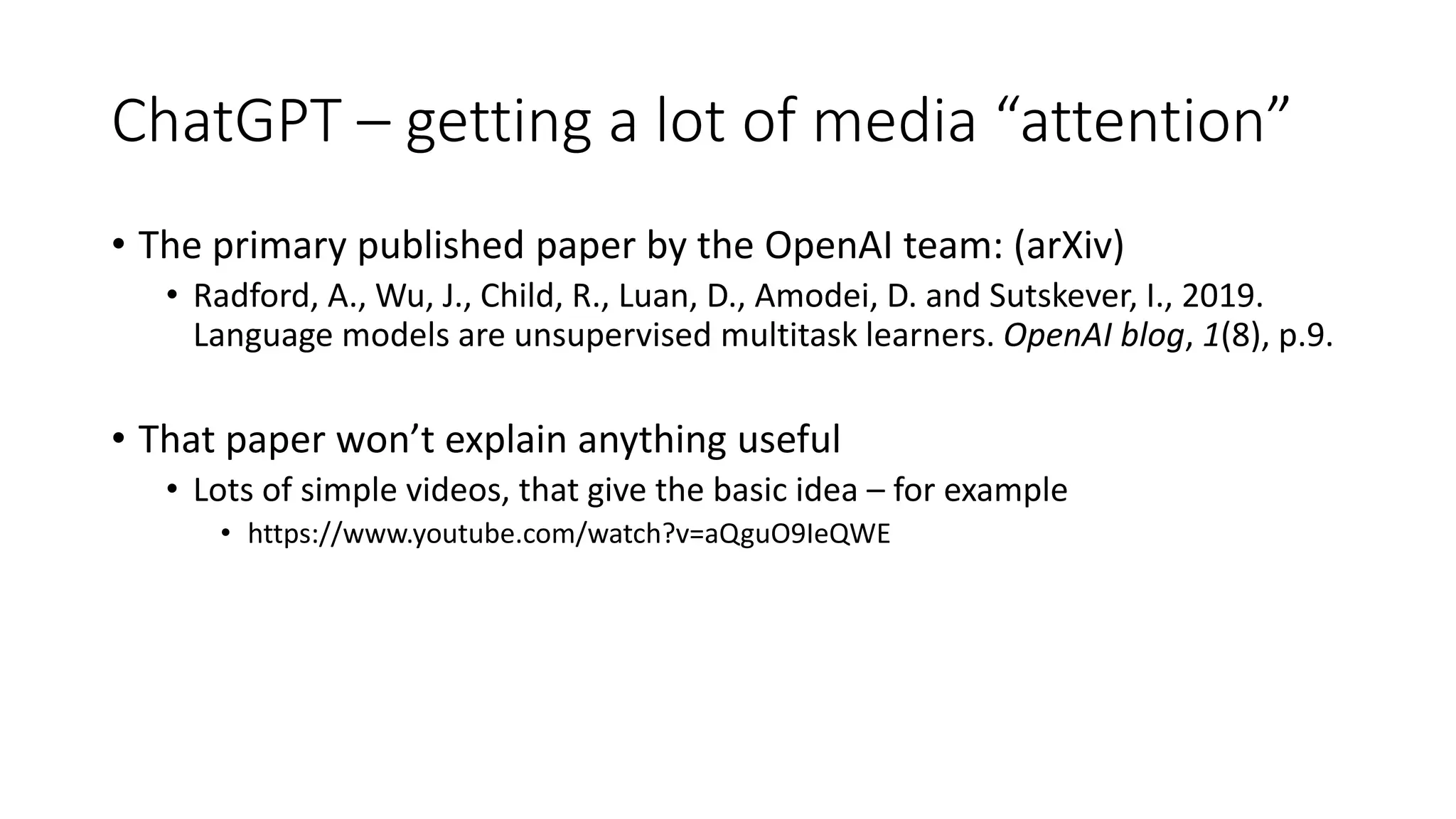 • The primary published paper by the OpenAI team: (arXiv)
• Radford, A., Wu, J., Child, R., Luan, D., Amodei, D. and Sutskever, I., 2019.
Language models are unsupervised multitask learners. OpenAI blog, 1(8), p.9.
• That paper won’t explain anything useful
• Lots of simple videos, that give the basic idea – for example
• https://www.youtube.com/watch?v=aQguO9IeQWE
ChatGPT – getting a lot of media “attention”
 