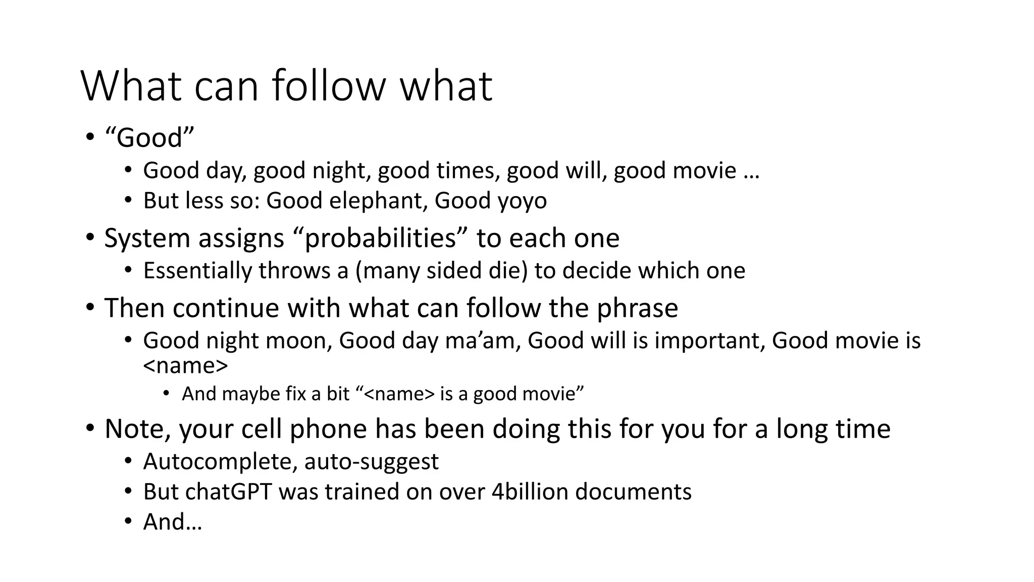 What can follow what
• “Good”
• Good day, good night, good times, good will, good movie …
• But less so: Good elephant, Good yoyo
• System assigns “probabilities” to each one
• Essentially throws a (many sided die) to decide which one
• Then continue with what can follow the phrase
• Good night moon, Good day ma’am, Good will is important, Good movie is
<name>
• And maybe fix a bit “<name> is a good movie”
• Note, your cell phone has been doing this for you for a long time
• Autocomplete, auto-suggest
• But chatGPT was trained on over 4billion documents
• And…
 