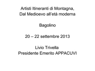 Artisti Itineranti di Montagna,
Dal Medioevo all’età moderna
Bagolino
20 – 22 settembre 2013
Livio Trivella
Presidente Emerito APPACUVI
 