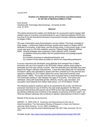 Arendt 2010

               Creation of a Statewide Survey of Incentives and Disincentives
                           for the Use of OpenCourseWare in Utah

Anne Arendt
Teaching with Technology Idea Exchange - University of Utah
June 10, 2010
                                    Abstract

This article examines the creation and distribution of a survey tool used to assess Utah
resident views of incentives and disincentives for use of OpenCourseWare (OCW) and
how they fit into the theoretical framework of perceived innovation attributes established
by Rogers (1983).

This was a descriptive study that employed a survey method. This study consisted of
three stages: a preliminary Delphi technique questionnaire based on Rogers (2003)
attributes of innovation, a pilot study, and the primary study. In the primary study, a mail
survey was given to 753 Utah residents using the Tailored Design Method (Dillman,
2000). Several strategies were employed in data collection which included:
        (a) detailed introductory letters with the questionnaires and postage prepaid
        envelopes,
        (b) monetary incentives to potential participants, and
        (c) a series of three follow-up letters to remind non-responding participants.

A survey instrument was developed using attributes that emerged from a Delphi
technique with input from experts in the OCW field. Eleven experts where asked to
participate and five were actively involved. After the attributes were identified they were
placed into Roger’s attribute characteristics. It was then pilot tested with 44 individuals.
Cronbach’s alpha was calculated to assess inter-item consistency for the pilot test and
required a reliability of .70 or higher before the survey instrument would be used
(Schumacker, 2005). The survey was then sent via postal mail to a randomized group of
753 individuals residing in Utah between the ages of 18 and 64. The names and
addresses, along with associated gender, ethnicity, income, age, education, and
occupation were obtained from Alesco Data Group, LLC of Fort Myers, Florida.

The following research questions were to be answered by the survey: (a) What are
perceived incentives for use of OCW by the Utah adult population? (b) What are
perceived disincentives that prevent use of OCW by the Utah adult population? (c) What
are diffusion attributes that contribute to the adoption (incentives) of OCW in Utah? (d)
What are diffusion attributes that contribute to rejection (disincentives) of OCW in Utah?

Results of this survey can be found at:

ARENDT, A., SHELTON, B.. Incentives and Disincentives for the Use of
OpenCourseWare. The International Review of Research in Open and Distance
Learning, North America, 10, oct. 2009. Available at:
http://www.irrodl.org/index.php/irrodl/article/view/746/1393. Date accessed: 09 Jun.
2010.

Printable results: http://www.irrodl.org/index.php/irrodl/rt/printerFriendly/746/1393


                                                                                               1
 