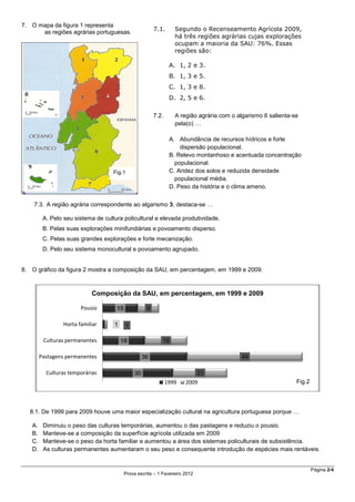 Página 2/4
Prova escrita – 1 Fevereiro 2012
7. O mapa da figura 1 representa
as regiões agrárias portuguesas.
7.3. A região agrária correspondente ao algarismo 3, destaca-se …
A. Pelo seu sistema de cultura policultural e elevada produtividade.
B. Pelas suas explorações minifundiárias e povoamento disperso.
C. Pelas suas grandes explorações e forte mecanização.
D. Pelo seu sistema monocultural e povoamento agrupado.
8. O gráfico da figura 2 mostra a composição da SAU, em percentagem, em 1999 e 2009.
8.1. De 1999 para 2009 houve uma maior especialização cultural na agricultura portuguesa porque …
A. Diminuiu o peso das culturas temporárias, aumentou o das pastagens e reduziu o pousio.
B. Manteve-se a composição da superfície agrícola utilizada em 2009
C. Manteve-se o peso da horta familiar e aumentou a área dos sistemas policulturais de subsistência.
D. As culturas permanentes aumentaram o seu peso e consequente introdução de espécies mais rentáveis.
30
36
18
1
15
23
49
18
1
9
Culturas temporárias
Pastagens permanentes
Culturas permanentes
Horta familiar
Pousio
Composição da SAU, em percentagem, em 1999 e 2009
1999 2009 Fig.2
Fig.1
7.1. Segundo o Recenseamento Agrícola 2009,
há três regiões agrárias cujas explorações
ocupam a maioria da SAU: 76%. Essas
regiões são:
A. 1, 2 e 3.
B. 1, 3 e 5.
C. 1, 3 e 8.
D. 2, 5 e 6.
7.2. A região agrária com o algarismo 6 salienta-se
pela(o) …
A. Abundância de recursos hídricos e forte
dispersão populacional.
B. Relevo montanhoso e acentuada concentração
populacional.
C. Aridez dos solos e reduzida densidade
populacional média.
D. Peso da história e o clima ameno.
 