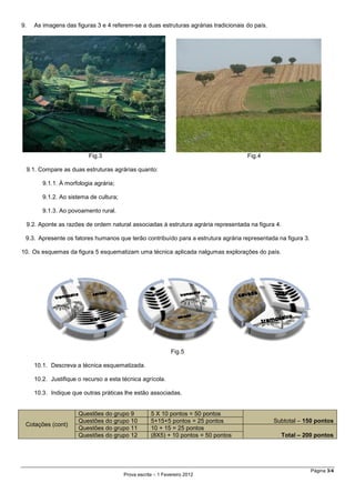 Página 3/4
Prova escrita – 1 Fevereiro 2012
9. As imagens das figuras 3 e 4 referem-se a duas estruturas agrárias tradicionais do país.
Fig.3 Fig.4
9.1. Compare as duas estruturas agrárias quanto:
9.1.1. À morfologia agrária;
9.1.2. Ao sistema de cultura;
9.1.3. Ao povoamento rural.
9.2. Aponte as razões de ordem natural associadas à estrutura agrária representada na figura 4.
9.3. Apresente os fatores humanos que terão contribuído para a estrutura agrária representada na figura 3.
10. Os esquemas da figura 5 esquematizam uma técnica aplicada nalgumas explorações do país.
Fig.5
10.1. Descreva a técnica esquematizada.
10.2. Justifique o recurso a esta técnica agrícola.
10.3. Indique que outras práticas lhe estão associadas.
Cotações (cont)
Questões do grupo 9 5 X 10 pontos = 50 pontos
Subtotal – 150 pontosQuestões do grupo 10 5+15+5 pontos = 25 pontos
Questões do grupo 11 10 + 15 = 25 pontos
Total – 200 pontosQuestões do grupo 12 (8X5) + 10 pontos = 50 pontos
 