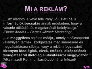 Mi a reklám?„…az eladótól a vevő felé irányuló üzleti célú információkibocsátás annak érdekében, hogy a vásárló attitűdjét és magatartását befolyásolja.” /Bauer András – Berács József: Marketing/„…a meggyőzés sajátos módja,, amely a célcsoportot valamilyen termék, szolgáltatás megismerésére és megvásárlására rábírja, vagy a reklám fogyasztóit bizonyos ideológiák, elvek, értékek, elképzelések támogatásáról illetőleg elutasításáról meggyőzzön.”/Alkalmazott Kommunikációtudományi Intézet/