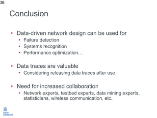 Conclusion
36
• Data-driven network design can be used for
• Failure detection
• Systems recognition
• Performance optimization…
• Data traces are valuable
• Considering releasing data traces after use
• Need for increased collaboration
• Network experts, testbed experts, data mining experts,
statisticians, wireless communication, etc.
 
