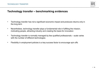 Technology transfer – benchmarking evidences TECHNOLOGY TRANSFER Technology transfer has not a significant economic impact and produces returns only in the long term Nevertheless, technology transfer plays a fundamental role in fulfilling the mission, motivating people, attracting industry and creating the basis for innovation Technology transfer is normally managed by few qualified professionals – scale varies with the number of different technologies Flexibility in employment policies is a key success factor to encourage spin offs 