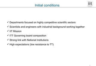 Initial conditions Departments focused on highly competitive scientific sectors Scientists and engineers with industrial background working together IIT Mission ITT Governing board composition Strong link with National Institutions High expectations (low resistance to TT) 