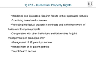 1) IPR – Intellectual Property Rights Monitoring and evaluating research results in their applicable features Examining invention disclosures Protecting intellectual property in contracts and in the framework  of  Italian and European projects Co-operation with other Institutions and Universities for joint  management and promotion of IP Management of IIT patent procedure Management of IIT patent portfolio Patent Search service 