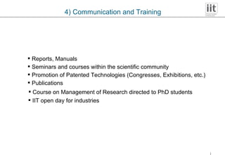 Publications Promotion of Patented Technologies (Congresses, Exhibitions, etc.) Seminars and courses within the scientific community Reports, Manuals Course on Management of Research directed to PhD students 4) Communication and Training IIT open day for industries 
