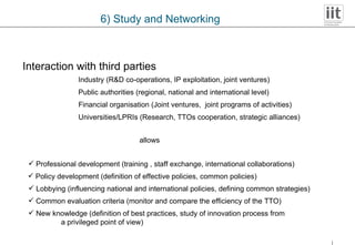 6) Study and Networking Interaction with third parties Industry (R&D co-operations, IP exploitation, joint ventures) Universities/LPRIs (Research, TTOs cooperation, strategic alliances) Financial organisation (Joint ventures,  joint programs of activities) Public authorities (regional, national and international level) allows Professional development (training , staff exchange, international collaborations) Policy development (definition of effective policies, common policies) Lobbying (influencing national and international policies, defining common strategies) Common evaluation criteria (monitor and compare the efficiency of the TTO) New knowledge (definition of best practices, study of innovation process from a privileged point of view) 