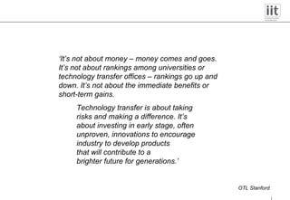 ‘ It’s not about money – money comes and goes. It’s not about rankings among universities or technology transfer offices – rankings go up and down. It’s not about the immediate benefits or short-term gains. Technology transfer is about taking risks and making a difference. It’s about investing in early stage, often unproven, innovations to encourage industry to develop products that will contribute to a brighter future for generations.’ OTL Stanford 