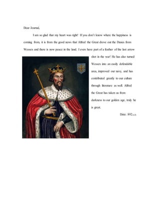 Dear Journal,
I am so glad that my heart was right! If you don’t know where the happiness is
coming from, it is from the good news that Alfred the Great drove out the Danes from
Wessex and there is now peace in the land. I even have part of a feather of the last arrow
shot in the war! He has also turned
Wessex into an easily defendable
area, improved our navy, and has
contributed greatly to our culture
through literature as well. Alfred
the Great has taken us from
darkness to our golden age, truly he
is great.
Date: 892A.D.
 