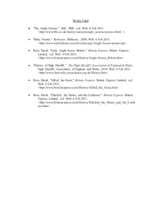 Works Cited
 "The Anglo-Saxons." BBC. BBC, n.d. Web. 6 Feb 2011.
<http://www.bbc.co.uk/history/ancient/anglo_saxons/saxons.shtml >.
 "Baby Names." Birthcare. Birthcare, 2008. Web. 6 Feb 2011.
<http://www.mybirthcare.com/favorites/pg1/Anglo-Saxon-names.asp>.
 Ross, David. "Early Anglo-Saxon Britain." Britain Express. Britain Express
Limited, n.d. Web. 6 Feb 2011.
<http://www.britainexpress.com/History/Anglo-Saxon_Britain.htm>.
 "History of High Sheriffs." The High Sheriffs' Association of England & Wales.
High Sheriff's Association of England and Wales, 2010. Web. 6 Feb 2011.
<http://www.shrievalty-association.org.uk/History.htm>.
 Ross, David. "Alfred the Great." Britain Express. Britain Express Limited, n.d.
Web. 6 Feb 2011.
<http://www.britainexpress.com/History/Alfred_the_Great.htm>.
 Ross, David. "Ethelred, the Danes, and the Confessor." Britain Express. Britain
Express Limited, n.d. Web. 6 Feb 2011.
<http://www.britainexpress.com/History/Ethelred_the_Danes_and_the_Confe
ssor.htm>.
 