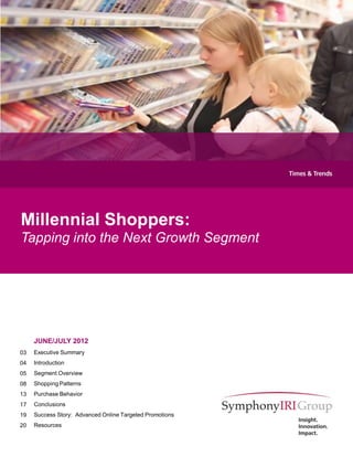 Millennial Shoppers:
Tapping into the Next Growth Segment




     JUNE/JULY 2012
03   Executive Summary
04   Introduction
05   Segment Overview
08   Shopping Patterns
13   Purchase Behavior
17   Conclusions
19   Success Story: Advanced Online Targeted Promotions
20   Resources


                                                          1
 