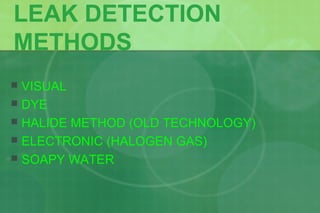 LEAK DETECTION
METHODS
 VISUAL
 DYE
 HALIDE METHOD (OLD TECHNOLOGY)
 ELECTRONIC (HALOGEN GAS)
 SOAPY WATER
 