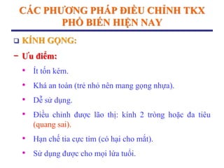 CÁC PHƢƠNG PHÁP ĐIỀU CHỈNH TKX
PHỔ BIẾN HIỆN NAY
 KÍNH GỌNG:
− Ƣu điểm:
• Ít tốn kém.
• Khá an toàn (trẻ nhỏ nên mang gọng nhựa).
• Dễ sử dụng.
• Điều chỉnh được lão thị: kính 2 tròng hoặc đa tiêu
(quang sai).
• Hạn chế tia cực tím (có hại cho mắt).
• Sử dụng được cho mọi lứa tuổi.
 