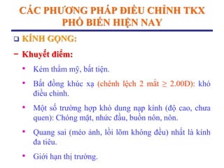 CÁC PHƢƠNG PHÁP ĐIỀU CHỈNH TKX
PHỔ BIẾN HIỆN NAY
 KÍNH GỌNG:
− Khuyết điểm:
• Kém thẩm mỹ, bất tiện.
• Bất đồng khúc xạ (chênh lệch 2 mắt ≥ 2.00D): khó
điều chỉnh.
• Một số trường hợp khó dung nạp kính (độ cao, chưa
quen): Chóng mặt, nhức đầu, buồn nôn, nôn.
• Quang sai (méo ảnh, lồi lõm không đều) nhất là kính
đa tiêu.
• Giới hạn thị trường.
 