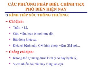 CÁC PHƢƠNG PHÁP ĐIỀU CHỈNH TKX
PHỔ BIẾN HIỆN NAY
 KÍNH TIẾP XÚC THÔNG THƢỜNG:
− Chỉ định:
• Tuổi: ≥ 12.
• Cận, viễn, loạn ở mọi mức độ.
• Bất đồng khúc xạ.
• Điều trị bệnh mắt: GM hình chóp, viêm GM sợi…
− Chống chỉ định:
• Không thể tự mang được kính (nhỏ hay bệnh lý).
• Viêm nhiễm tại mắt hay vùng lân cận.
 