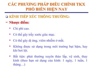 CÁC PHƢƠNG PHÁP ĐIỀU CHỈNH TKX
PHỔ BIẾN HIỆN NAY
 KÍNH TIẾP XÚC THÔNG THƢỜNG:
− Nhƣợc điểm:
• Chi phí cao.
• Có thể gây trầy xước giác mạc.
• Có thể gây dị ứng, viêm nhiễm ở mắt.
• Không được sử dụng trong môi trường bụi bặm, hay
khi bơi lội.
• Bất tiện: phải thường xuyên tháo lắp, vệ sinh, thay
kính (theo hạn sử dụng của kính: 1 ngày, 1 tuần, 1
tháng…)
 