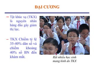 ĐẠI CƢƠNG
─ Tật khúc xạ (TKX)
là nguyên nhân
hàng đầu gây giảm
thị lực.
─ TKX Chiếm tỷ lệ
35-40% dân số và
chiếm khoảng
40% số BN đến
khám mắt. Rất nhiều học sinh
mang kính do TKX
 