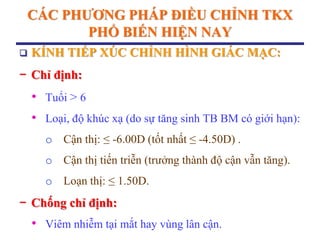 CÁC PHƢƠNG PHÁP ĐIỀU CHỈNH TKX
PHỔ BIẾN HIỆN NAY
 KÍNH TIẾP XÚC CHỈNH HÌNH GIÁC MẠC:
− Chỉ định:
• Tuổi > 6
• Loại, độ khúc xạ (do sự tăng sinh TB BM có giới hạn):
o Cận thị: ≤ -6.00D (tốt nhất ≤ -4.50D) .
o Cận thị tiến triễn (trưởng thành độ cận vẫn tăng).
o Loạn thị: ≤ 1.50D.
− Chống chỉ định:
• Viêm nhiễm tại mắt hay vùng lân cận.
 