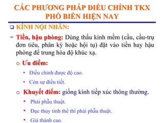 CÁC PHƢƠNG PHÁP ĐIỀU CHỈNH TKX
PHỔ BIẾN HIỆN NAY
 KÍNH NỘI NHÃN:
− Tiền, hậu phòng: Dùng thấu kính mềm (cầu, cầu-trụ
đơn tiêu, phân kỳ hoặc hội tụ) đặt vào tiền hay hậu
phòng để trung hòa độ khúc xạ.
o Ƣu điểm:
• Điều chỉnh được độ cao.
• Còn sự điều tiết.
o Khuyết điểm: giống kính tiếp xúc thông thường.
• Phải phẫu thuật.
• Đục thủy tinh thể thì phải phẫu thuật.
• Giá thành cao.
 