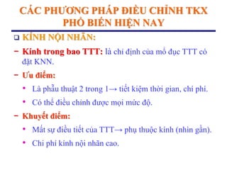 CÁC PHƢƠNG PHÁP ĐIỀU CHỈNH TKX
PHỔ BIẾN HIỆN NAY
 KÍNH NỘI NHÃN:
− Kính trong bao TTT: là chỉ định của mổ đục TTT có
đặt KNN.
− Ƣu điểm:
• Là phẫu thuật 2 trong 1→ tiết kiệm thời gian, chí phí.
• Có thể điều chỉnh được mọi mức độ.
− Khuyết điểm:
• Mất sự điều tiết của TTT→ phụ thuộc kính (nhìn gần).
• Chi phí kính nội nhãn cao.
 