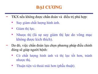 ĐẠI CƢƠNG
− TKX nếu không được chẩn đoán và điều trị phù hợp:
• Suy giảm chất lượng hình ảnh.
• Giảm thị lực.
• Nhược thị (là sự suy giảm thị lực do võng mạc
không được kích thích).
− Do đó, việc chẩn đoán lựa chọn phương pháp điều chỉnh
đúng sẽ giúp người bệnh:
• Có chất lượng hình ảnh và thị lực tốt hơn, tránh
nhược thị.
• Thuận tiện và thoải mái hơn (phẫu thuật).
 