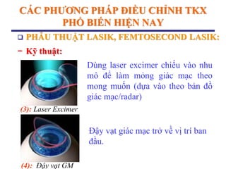 CÁC PHƢƠNG PHÁP ĐIỀU CHỈNH TKX
PHỔ BIẾN HIỆN NAY
(3): Laser Excimer
(4): Đậy vạt GM
Dùng laser excimer chiếu vào nhu
mô để làm mỏng giác mạc theo
mong muốn (dựa vào theo bản đồ
giác mạc/radar)
Đậy vạt giác mạc trở về vị trí ban
đầu.
 PHẪU THUẬT LASIK, FEMTOSECOND LASIK:
− Kỹ thuật:
 