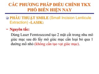 CÁC PHƢƠNG PHÁP ĐIỀU CHỈNH TKX
PHỔ BIẾN HIỆN NAY
 PHẪU THUẬT SMILE (Small Incision Lenticule
Extraction) -LASIK:
− Nguyên tắc:
Dùng Laser Femtosecond tạo 2 mặt cắt trong nhu mô
giác mạc sau đó lấy mô giác mạc cần loại bỏ qua 1
đường mổ nhỏ (không cần tạo vạt giác mạc).
 