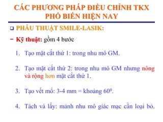 CÁC PHƢƠNG PHÁP ĐIỀU CHỈNH TKX
PHỔ BIẾN HIỆN NAY
 PHẪU THUẬT SMILE-LASIK:
− Kỹ thuật: gồm 4 bước
1. Tạo mặt cắt thứ 1: trong nhu mô GM.
2. Tạo mặt cắt thứ 2: trong nhu mô GM nhưng nông
và rộng hơn mặt cắt thứ 1.
3. Tạo vết mổ: 3-4 mm = khoảng 600.
4. Tách và lấy: mảnh nhu mô giác mạc cần loại bỏ.
 