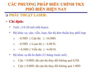 CÁC PHƢƠNG PHÁP ĐIỀU CHỈNH TKX
PHỔ BIẾN HIỆN NAY
 PHẪU THUẬT LASER:
− Chỉ định:
• Tuổi: ≥18-20 tuổi (bắt buộc).
• Độ khúc xạ: cận, viễn, loạn, lão thị đơn thuần hay phối hợp
o - 0.50D ≤ Cận thị ≤ -16.00D.
o - 0.50D ≤ Loạn thị ≤ - 6.00 D.
o + 0.50D ≤ Viễn thị ≤ +6.00 D.
• Độ khúc xạ đã ổn định (12 tháng trước mổ):
o Cận < 8.00D: độ cận thị thay đổi không quá 0.5D.
o Cận ≥ 8.00D: độ cận thị thay đổi không quá 1.00D
 