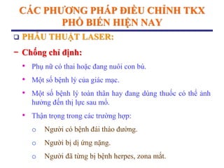 CÁC PHƢƠNG PHÁP ĐIỀU CHỈNH TKX
PHỔ BIẾN HIỆN NAY
 PHẪU THUẬT LASER:
− Chống chỉ định:
• Phụ nữ có thai hoặc đang nuôi con bú.
• Một số bệnh lý của giác mạc.
• Một số bệnh lý toàn thân hay đang dùng thuốc có thể ảnh
hưởng đến thị lực sau mổ.
• Thận trọng trong các trường hợp:
o Người có bệnh đái tháo đường.
o Người bị dị ứng nặng.
o Người đã từng bị bệnh herpes, zona mắt.
 