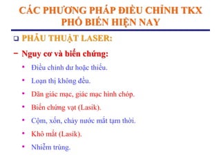 CÁC PHƢƠNG PHÁP ĐIỀU CHỈNH TKX
PHỔ BIẾN HIỆN NAY
 PHẪU THUẬT LASER:
− Nguy cơ và biến chứng:
• Điều chỉnh dư hoặc thiếu.
• Loạn thị không đều.
• Dãn giác mạc, giác mạc hình chóp.
• Biến chứng vạt (Lasik).
• Cộm, xốn, chảy nước mắt tạm thời.
• Khô mắt (Lasik).
• Nhiễm trùng.
 