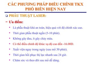 CÁC PHƢƠNG PHÁP ĐIỀU CHỈNH TKX
PHỔ BIẾN HIỆN NAY
 PHẪU THUẬT LASER:
− Ƣu điểm:
• Là phẫu thuật khá an toàn, hiệu quả với độ chính xác cao.
• Thời gian phẫu thuật ngắn (5-10 phút).
• Không gây đau, ít gây chảy máu.
• Có thể điều chỉnh độ khúc xạ độ cao đến -16.00D.
• Xuất viện ngay trong ngày (sau mổ 30 phút).
• Thời gian hồi phục thị lực nhanh sau 24 giờ.
• Chăm sóc và theo dõi sau mổ dễ dàng.
 