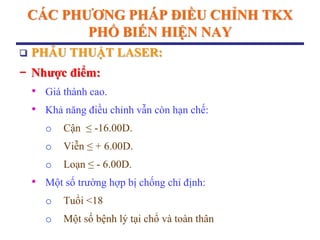 CÁC PHƢƠNG PHÁP ĐIỀU CHỈNH TKX
PHỔ BIẾN HIỆN NAY
 PHẪU THUẬT LASER:
− Nhƣợc điểm:
• Giá thành cao.
• Khả năng điều chỉnh vẫn còn hạn chế:
o Cận ≤ -16.00D.
o Viễn ≤ + 6.00D.
o Loạn ≤ - 6.00D.
• Một số trường hợp bị chống chỉ định:
o Tuổi <18
o Một số bệnh lý tại chổ và toàn thân
 